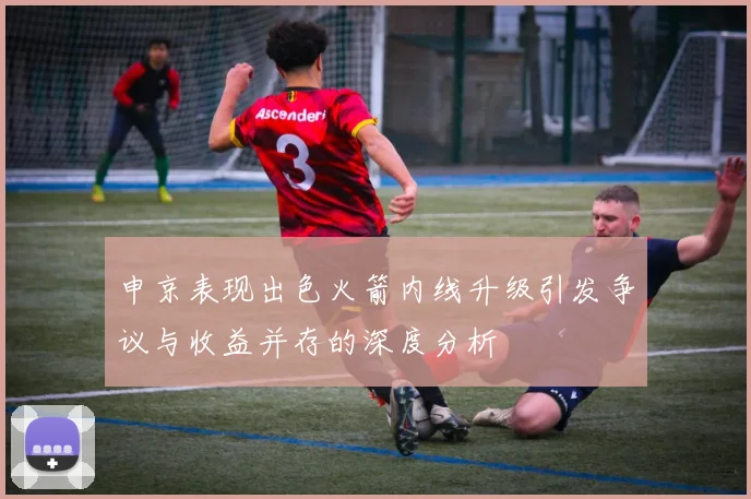 申京表现出色火箭内线升级引发争议与收益并存的深度分析