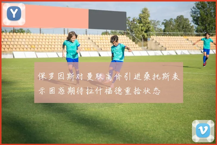 保罗因斯对曼联高价引进桑托斯表示困惑期待拉什福德重拾状态