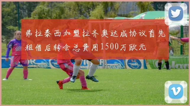 弗拉泰西加盟拉齐奥达成协议首先租借后转会总费用1500万欧元