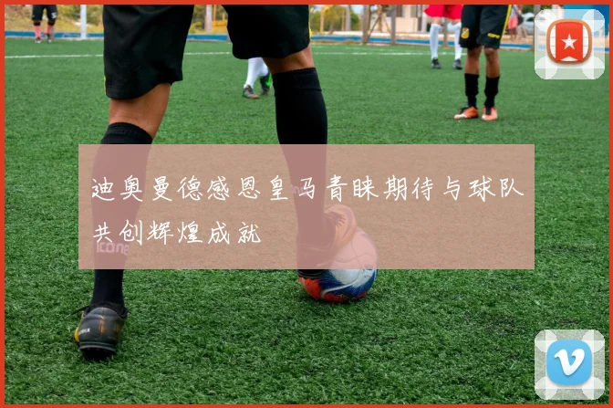 迪奥曼德感恩皇马青睐期待与球队共创辉煌成就