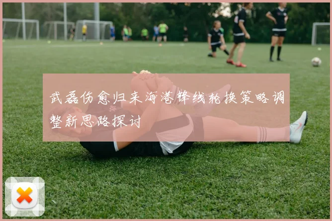 武磊伤愈归来海港锋线轮换策略调整新思路探讨