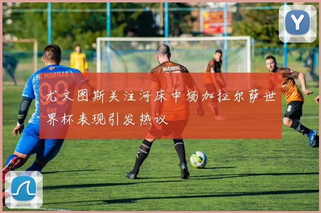 尤文图斯关注河床中场加拉尔萨世界杯表现引发热议