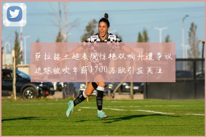 萨拉赫土超表现惊艳双响并遭争议进球被吹年薪1700万欧引发关注