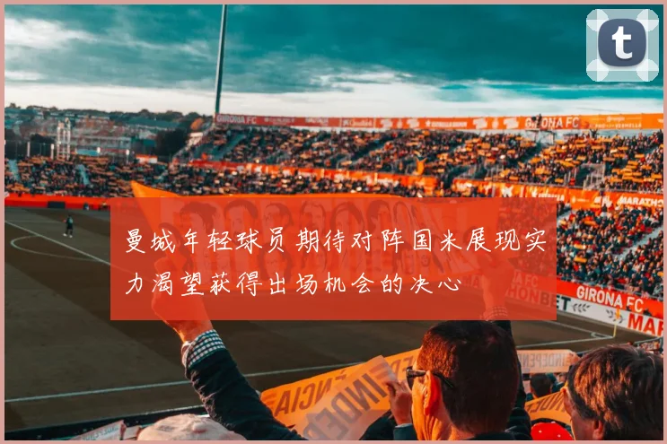 曼城年轻球员期待对阵国米展现实力渴望获得出场机会的决心