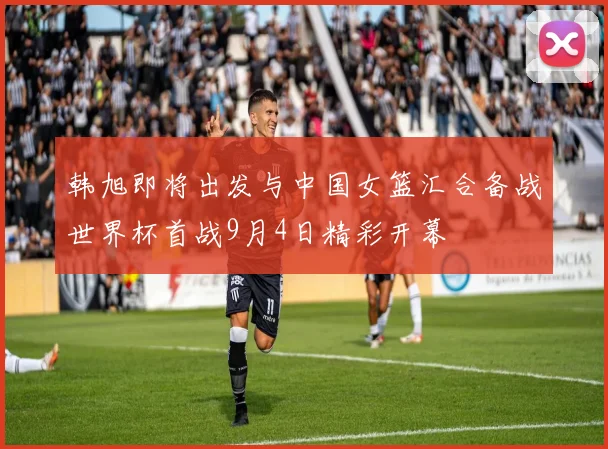 韩旭即将出发与中国女篮汇合备战世界杯首战9月4日精彩开幕