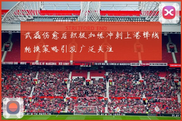 武磊伤愈后积极加练冲刺上港锋线轮换策略引发广泛关注
