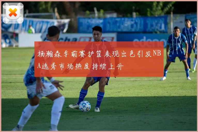 杨瀚森季前赛护筐表现出色引发NBA选秀市场热度持续上升
