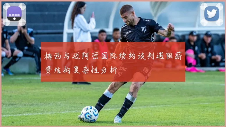 梅西与迈阿密国际续约谈判遇阻薪资结构复杂性分析
