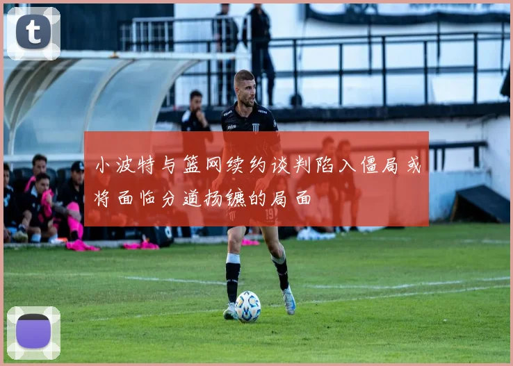 小波特与篮网续约谈判陷入僵局或将面临分道扬镳的局面