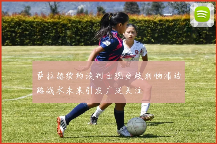 萨拉赫续约谈判出现分歧利物浦边路战术未来引发广泛关注