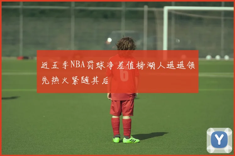 近五季NBA罚球净差值榜湖人遥遥领先热火紧随其后