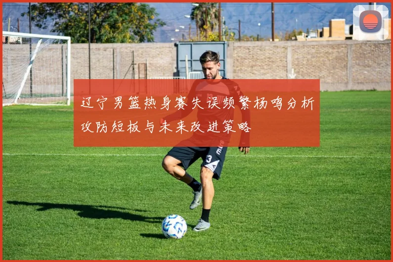 辽宁男篮热身赛失误频繁杨鸣分析攻防短板与未来改进策略