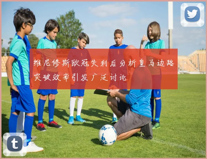 维尼修斯欧冠失利后分析皇马边路突破效率引发广泛讨论